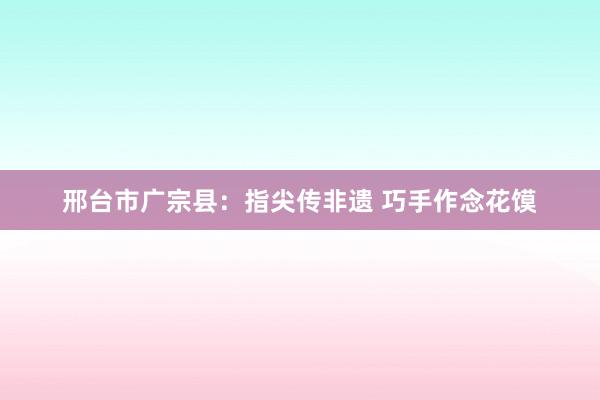 邢台市广宗县：指尖传非遗 巧手作念花馍